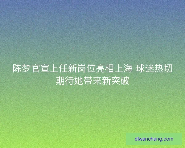 陈梦官宣上任新岗位亮相上海 球迷热切期待她带来新突破