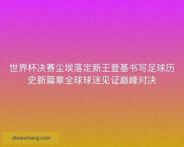 世界杯决赛尘埃落定新王登基书写足球历史新篇章全球球迷见证巅峰对决