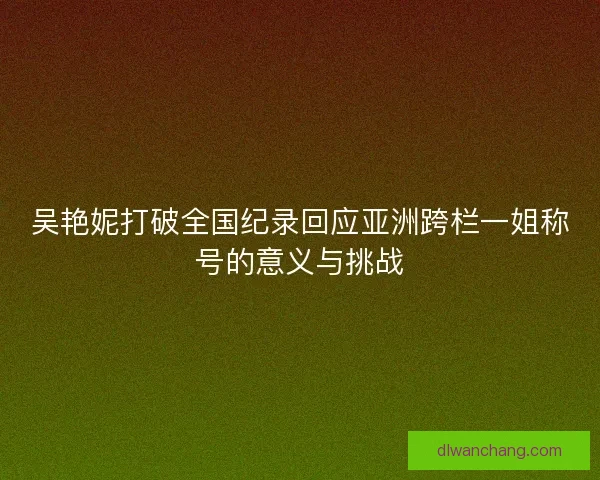 吴艳妮打破全国纪录回应亚洲跨栏一姐称号的意义与挑战