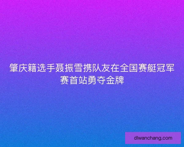 肇庆籍选手聂振雪携队友在全国赛艇冠军赛首站勇夺金牌