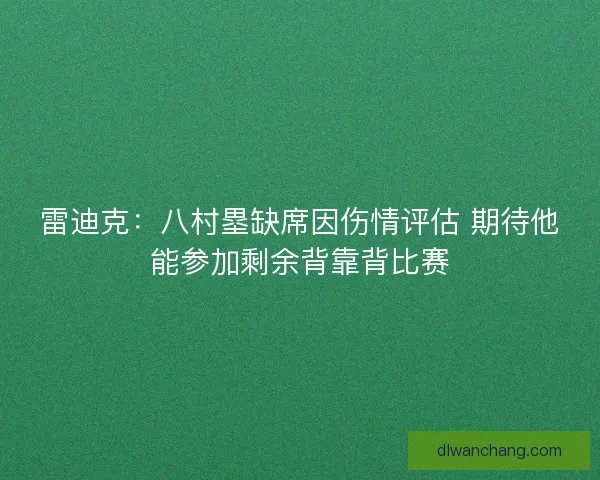 雷迪克：八村塁缺席因伤情评估 期待他能参加剩余背靠背比赛
