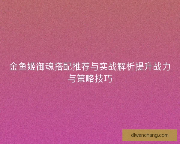 金鱼姬御魂搭配推荐与实战解析提升战力与策略技巧