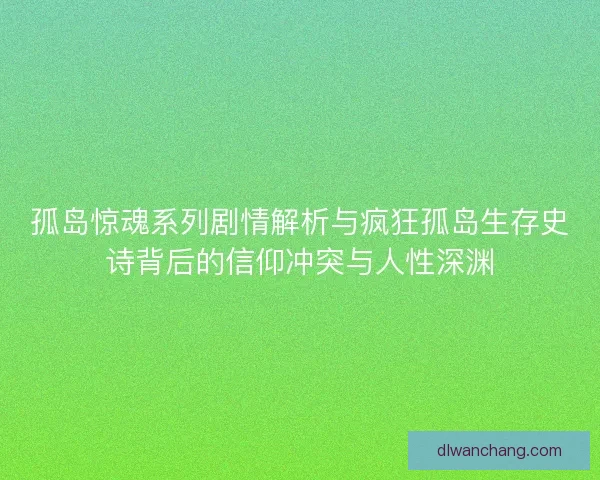 孤岛惊魂系列剧情解析与疯狂孤岛生存史诗背后的信仰冲突与人性深渊