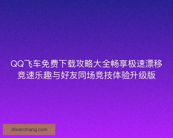 QQ飞车免费下载攻略大全畅享极速漂移竞速乐趣与好友同场竞技体验升级版
