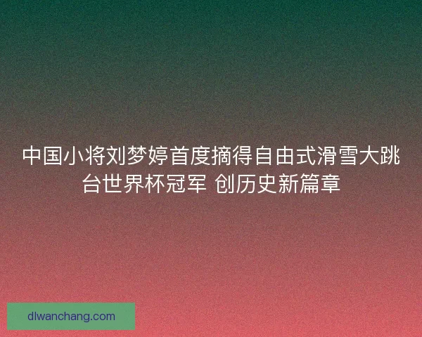 中国小将刘梦婷首度摘得自由式滑雪大跳台世界杯冠军 创历史新篇章