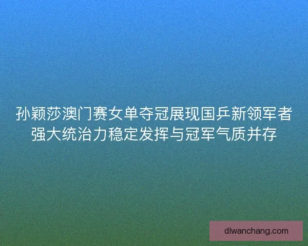 孙颖莎澳门赛女单夺冠展现国乒新领军者强大统治力稳定发挥与冠军气质并存