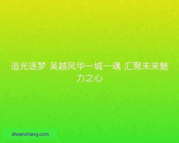 追光逐梦 吴越风华一城一魂 汇聚未来魅力之心
