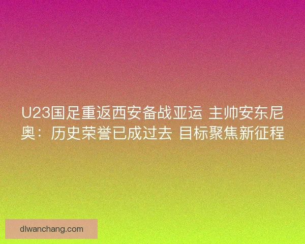 U23国足重返西安备战亚运 主帅安东尼奥：历史荣誉已成过去 目标聚焦新征程