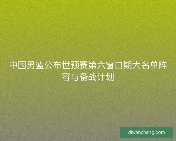 中国男篮公布世预赛第六窗口期大名单阵容与备战计划
