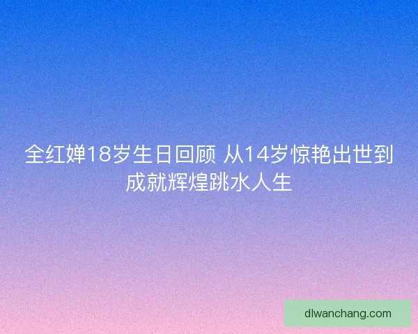 全红婵18岁生日回顾 从14岁惊艳出世到成就辉煌跳水人生