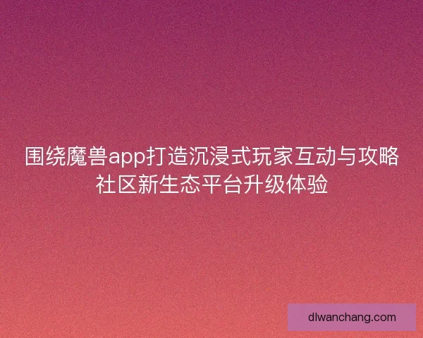 围绕魔兽app打造沉浸式玩家互动与攻略社区新生态平台升级体验