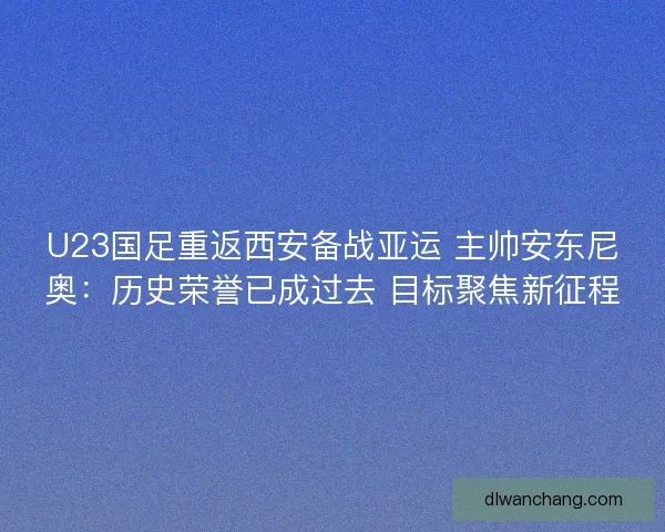 U23国足重返西安备战亚运 主帅安东尼奥：历史荣誉已成过去 目标聚焦新征程