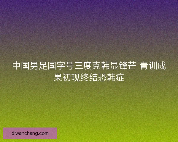 中国男足国字号三度克韩显锋芒 青训成果初现终结恐韩症
