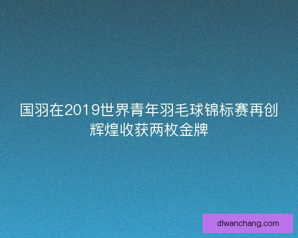 国羽在2019世界青年羽毛球锦标赛再创辉煌收获两枚金牌