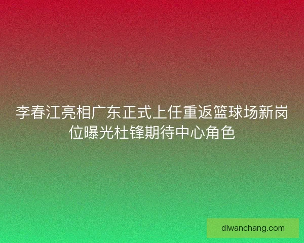 李春江亮相广东正式上任重返篮球场新岗位曝光杜锋期待中心角色