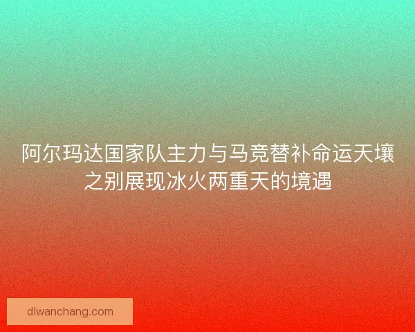 阿尔玛达国家队主力与马竞替补命运天壤之别展现冰火两重天的境遇