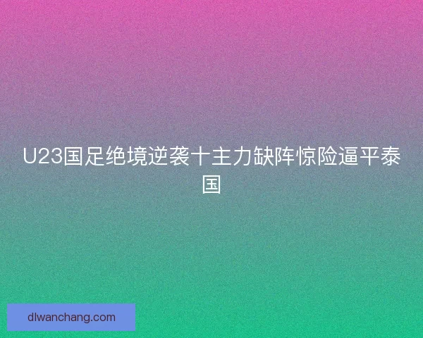 U23国足绝境逆袭十主力缺阵惊险逼平泰国