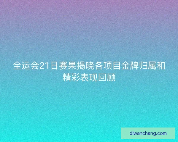 全运会21日赛果揭晓各项目金牌归属和精彩表现回顾