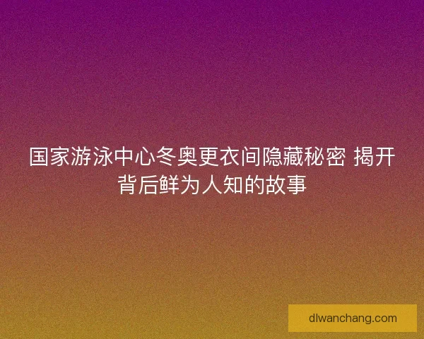 国家游泳中心冬奥更衣间隐藏秘密 揭开背后鲜为人知的故事