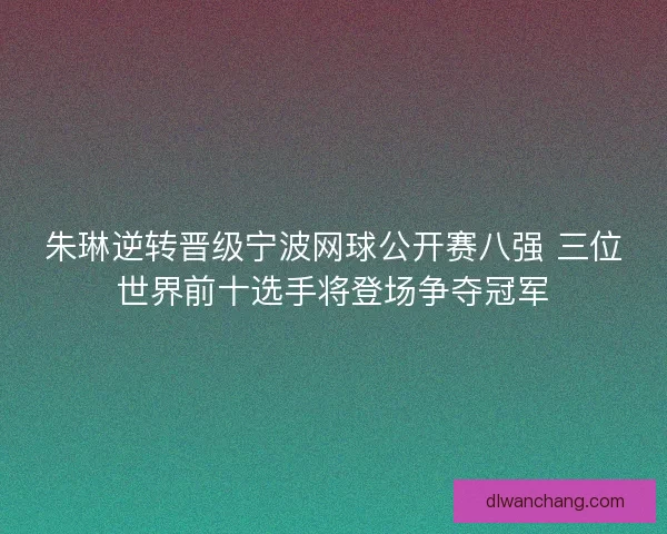 朱琳逆转晋级宁波网球公开赛八强 三位世界前十选手将登场争夺冠军