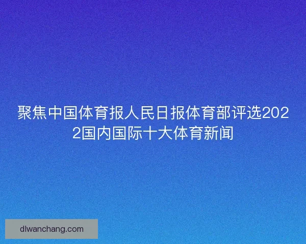 聚焦中国体育报人民日报体育部评选2022国内国际十大体育新闻