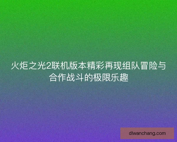 火炬之光2联机版本精彩再现组队冒险与合作战斗的极限乐趣