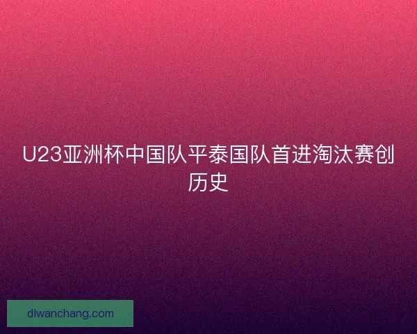 U23亚洲杯中国队平泰国队首进淘汰赛创历史