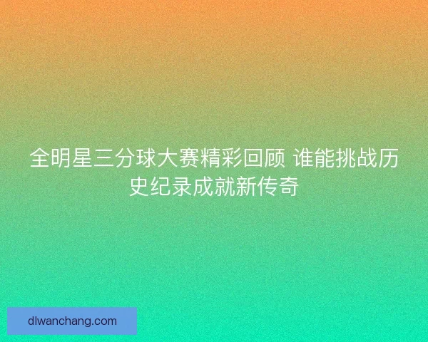 全明星三分球大赛精彩回顾 谁能挑战历史纪录成就新传奇