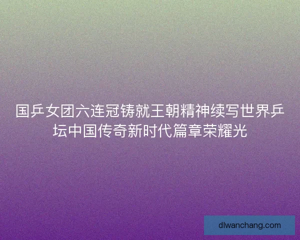 国乒女团六连冠铸就王朝精神续写世界乒坛中国传奇新时代篇章荣耀光