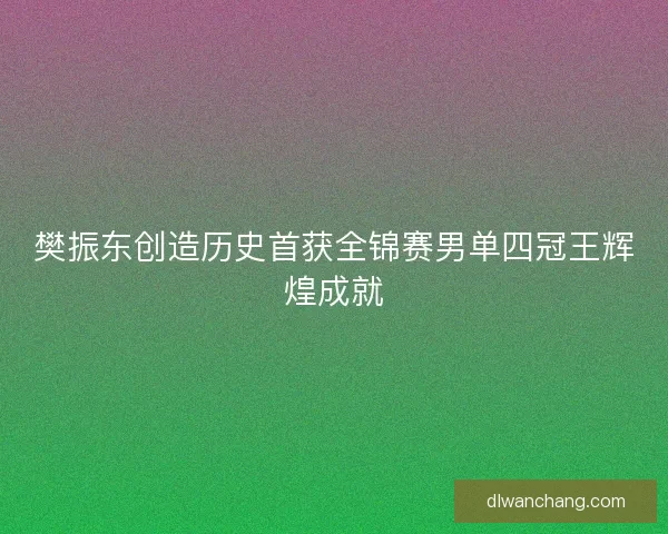 樊振东创造历史首获全锦赛男单四冠王辉煌成就